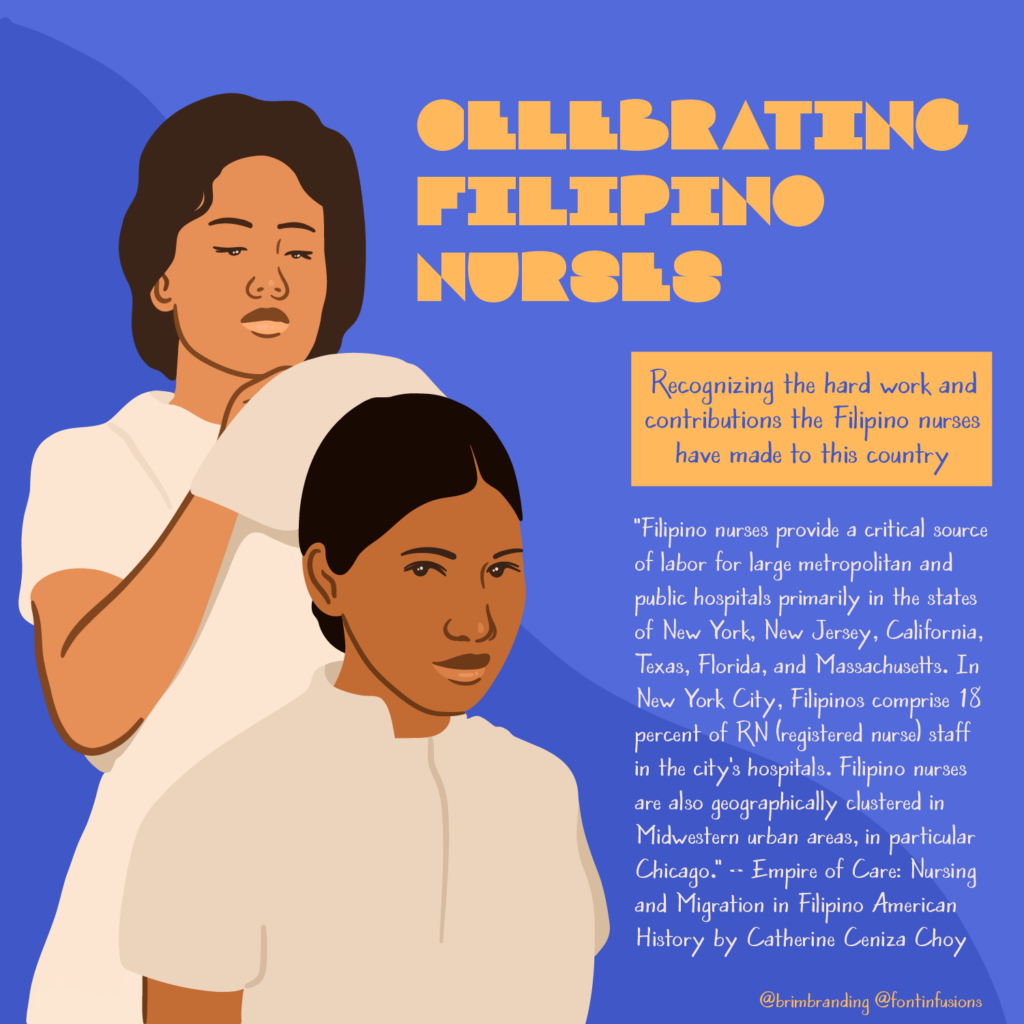 Illustration of a Filipino nurse standing behind another Filipino nurse who is sitting. She is helping her fasten her nurses' cap. Headline reading, "Celebrating Filipino Nurses" with subhead, "Recognizing the hard work and contributions the Filipino nurses have made to this country." Supporting text: "Filipino nurses provide a critical source of labor for large metropolitan and public hospitals primarily in the states of New York, New Jersey, California, Texas, Florida, and Massachusetts. In New York City, Filipinos comprise 18 percent of RN (registered nurse) staff in the city's hospitals. Filipino nurses are also geographically clustered in Midwestern urban areas, in particular Chicago." – Empire of Care: Nursing and Migration in Filipino American History by Catherine Ceniza Choy